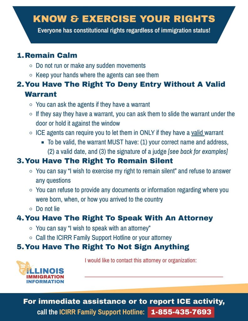 KNOW e EXERCISE YOUR RIGHTS 
Everyone has constitutional rights regardless of immigration status! 
1. Remain Calm 
0 Do not run or make any sudden movements 
o Keep your hands where the agents can see them 
2. You Have The Right To Deny Entry Without A Valid 
Warrant 
o You can ask the agents if they have a warrant 
o If they say they have a warrant, you can ask them to slide the warrant under the 
door or hold it against the window 
o ICE agents can require you to let them in ONLY if they have a valid warrant 
To be valid, the warrant MUST have: (1) your correct name and address, 
(2) a valid date, and (3) the signature of a judge [see back for examples] 
3. You Have The Right To Remain Silent 
o You can say "l wish to exercise my right to remain silent" and refuse to answer 
any questions 
0 You can refuse to provide any documents or information regarding where you 
were born, when, or how you arrived to the country 
o Do not lie 
4. You Have The Right To Speak With An Attorney 
o You can say "l wish to speak with an attorney" 
o Call the ICIRR Family Support Hotline or your attorney 
5. You Have The Right To Not Sign Anything 
I would like to contact this attorney or organization: 
LINOIS 
IMMIGRATION 
INFORMATION 
For immediate assistance or to report ICE activity, 
call the ICIRR Family Support Hotline: 1-855-435-7693 